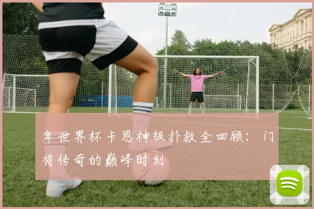 年世界杯卡恩神级扑救全回顾:门将传奇的巅峰时刻