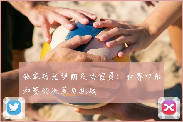 独家对话伊朗足协官员：世界杯附加赛的决策与挑战