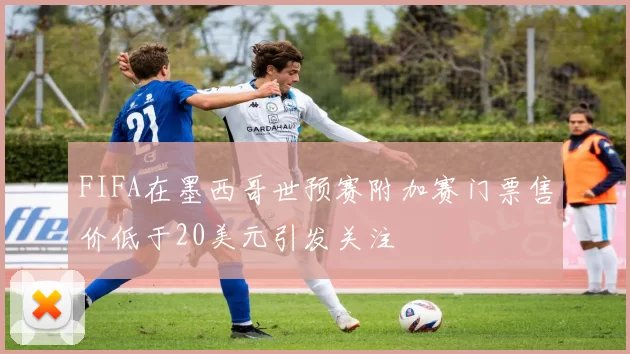 FIFA在墨西哥世预赛附加赛门票售价低于20美元引发关注