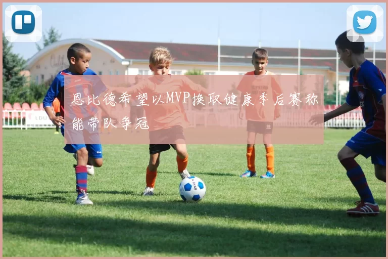 恩比德希望以MVP换取健康季后赛称能带队争冠