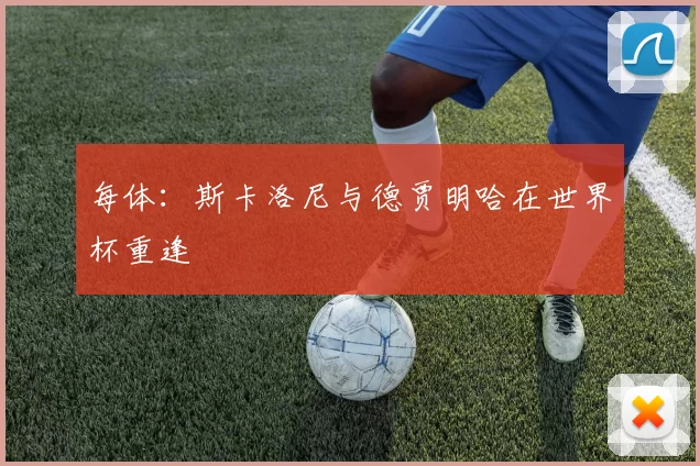 每体：斯卡洛尼与德贾明哈在世界杯重逢