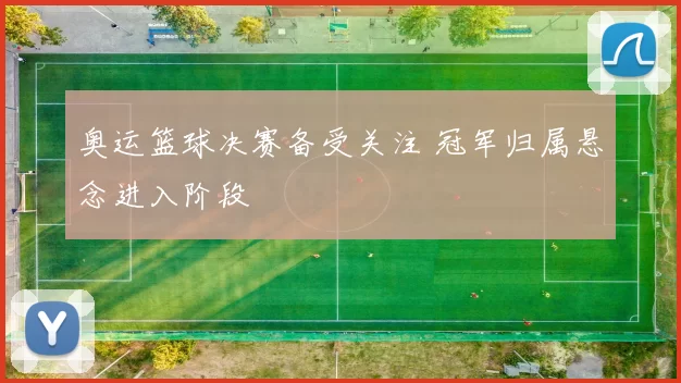 奥运篮球决赛备受关注 冠军归属悬念进入阶段