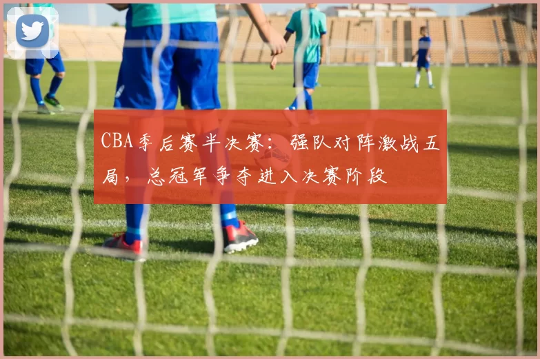 CBA季后赛半决赛：强队对阵激战五局，总冠军争夺进入决赛阶段