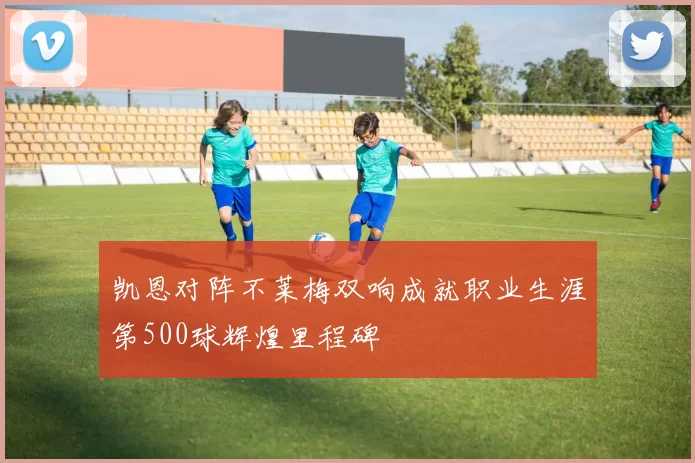 凯恩对阵不莱梅双响成就职业生涯第500球辉煌里程碑