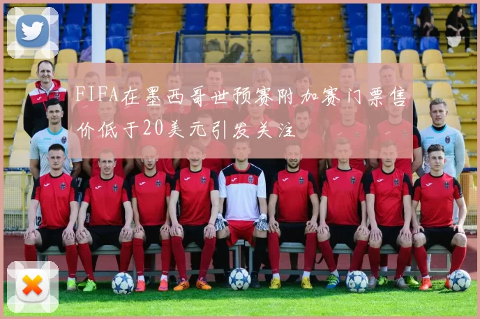 FIFA在墨西哥世预赛附加赛门票售价低于20美元引发关注