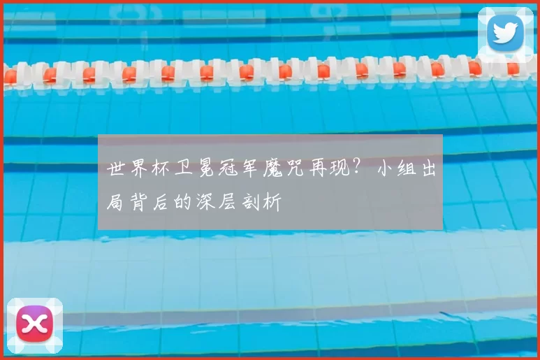 世界杯卫冕冠军魔咒再现？小组出局背后的深层剖析